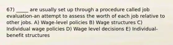 67) _____ are usually set up through a procedure called job evaluation-an attempt to assess the worth of each job relative to other jobs. A) Wage-level policies B) Wage structures C) Individual wage policies D) Wage level decisions E) Individual-benefit structures