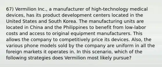 67) Vermilion Inc., a manufacturer of high-technology medical devices, has its product development centers located in the United States and South Korea. The manufacturing units are located in China and the Philippines to benefit from low-labor costs and access to original equipment manufacturers. This allows the company to competitively price its devices. Also, the various phone models sold by the company are uniform in all the foreign markets it operates in. In this scenario, which of the following strategies does Vermilion most likely pursue?