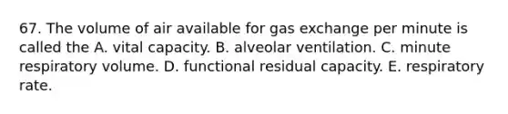 67. The volume of air available for gas exchange per minute is called the A. vital capacity. B. alveolar ventilation. C. minute respiratory volume. D. functional residual capacity. E. respiratory rate.