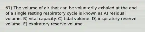 67) The volume of air that can be voluntarily exhaled at the end of a single resting respiratory cycle is known as A) residual volume. B) vital capacity. C) tidal volume. D) inspiratory reserve volume. E) expiratory reserve volume.