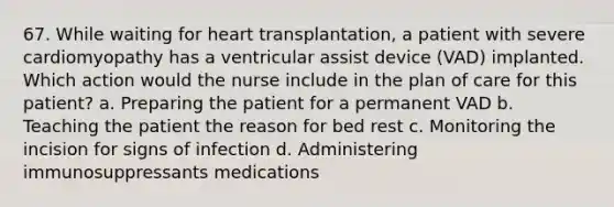 67. While waiting for heart transplantation, a patient with severe cardiomyopathy has a ventricular assist device (VAD) implanted. Which action would the nurse include in the plan of care for this patient? a. Preparing the patient for a permanent VAD b. Teaching the patient the reason for bed rest c. Monitoring the incision for signs of infection d. Administering immunosuppressants medications