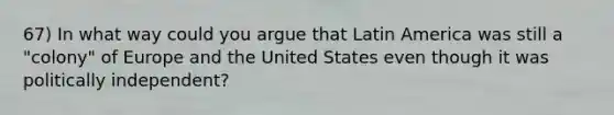 67) In what way could you argue that Latin America was still a "colony" of Europe and the United States even though it was politically independent?