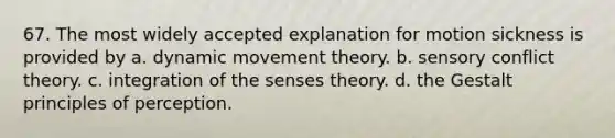 67. The most widely accepted explanation for motion sickness is provided by a. dynamic movement theory. b. sensory conflict theory. c. integration of the senses theory. d. the Gestalt principles of perception.