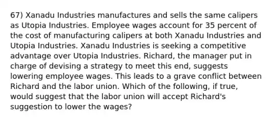 67) Xanadu Industries manufactures and sells the same calipers as Utopia Industries. Employee wages account for 35 percent of the cost of manufacturing calipers at both Xanadu Industries and Utopia Industries. Xanadu Industries is seeking a competitive advantage over Utopia Industries. Richard, the manager put in charge of devising a strategy to meet this end, suggests lowering employee wages. This leads to a grave conflict between Richard and the labor union. Which of the following, if true, would suggest that the labor union will accept Richard's suggestion to lower the wages?