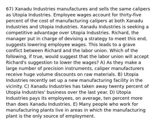 67) Xanadu Industries manufactures and sells the same calipers as Utopia Industries. Employee wages account for thirty-five percent of the cost of manufacturing calipers at both Xanadu Industries and Utopia Industries. Xanadu Industries is seeking a competitive advantage over Utopia Industries. Richard, the manager put in charge of devising a strategy to meet this end, suggests lowering employee wages. This leads to a grave conflict between Richard and the labor union. Which of the following, if true, would suggest that the labor union will accept Richard's suggestion to lower the wages? A) As they make a large number of precision instruments, caliper manufacturers receive huge volume discounts on raw materials. B) Utopia Industries recently set up a new manufacturing facility in the vicinity. C) Xanadu Industries has taken away twenty percent of Utopia Industries' business over the last year. D) Utopia Industries pays its employees, on average, ten percent more than does Xanadu Industries. E) Many people who work for manufacturing plants live in areas in which the manufacturing plant is the only source of employment.