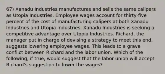 67) Xanadu Industries manufactures and sells the same calipers as Utopia Industries. Employee wages account for thirty-five percent of the cost of manufacturing calipers at both Xanadu Industries and Utopia Industries. Xanadu Industries is seeking a competitive advantage over Utopia Industries. Richard, the manager put in charge of devising a strategy to meet this end, suggests lowering employee wages. This leads to a grave conflict between Richard and the labor union. Which of the following, if true, would suggest that the labor union will accept Richard's suggestion to lower the wages?