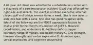 A 67 year old client was admitted to a rehabilitation center with a diagnosis of a cerebrovascular accident (CVA) that affected her right side and speech. The client is a retired executive who had played golf and bridge several times a week. She is now able to walk 200 feet with a cane. She also has good receptive skills. Which of the following are the MOST appropriate factors to assess prior to the client's resumption of golf? A. Balance, coordination, and endurance B. Auditory deficits, upper extremity range of motion, and health history C. Grip strength, forearm strength, and verbal expression D. Attention span, verbal expression, and cognitive sequencing