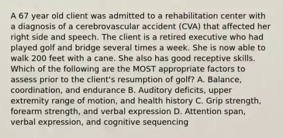 A 67 year old client was admitted to a rehabilitation center with a diagnosis of a cerebrovascular accident (CVA) that affected her right side and speech. The client is a retired executive who had played golf and bridge several times a week. She is now able to walk 200 feet with a cane. She also has good receptive skills. Which of the following are the MOST appropriate factors to assess prior to the client's resumption of golf? A. Balance, coordination, and endurance B. Auditory deficits, upper extremity range of motion, and health history C. Grip strength, forearm strength, and verbal expression D. Attention span, verbal expression, and cognitive sequencing