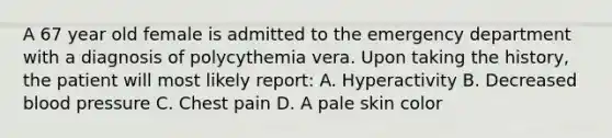 A 67 year old female is admitted to the emergency department with a diagnosis of polycythemia vera. Upon taking the history, the patient will most likely report: A. Hyperactivity B. Decreased blood pressure C. Chest pain D. A pale skin color