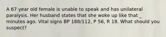 A 67 year old female is unable to speak and has unilateral paralysis. Her husband states that she woke up like that _ minutes ago. Vital signs BP 188/112, P 56, R 18. What should you suspect?