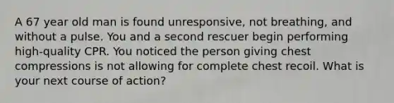 A 67 year old man is found unresponsive, not breathing, and without a pulse. You and a second rescuer begin performing high-quality CPR. You noticed the person giving chest compressions is not allowing for complete chest recoil. What is your next course of action?