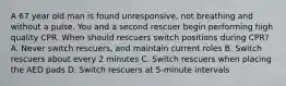 A 67 year old man is found unresponsive, not breathing and without a pulse. You and a second rescuer begin performing high quality CPR. When should rescuers switch positions during CPR? A. Never switch rescuers, and maintain current roles B. Switch rescuers about every 2 minutes C. Switch rescuers when placing the AED pads D. Switch rescuers at 5-minute intervals