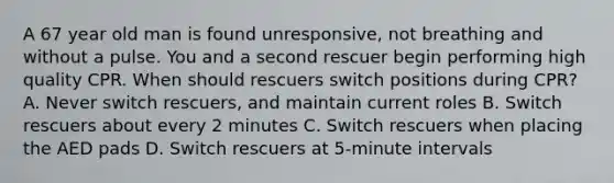 A 67 year old man is found unresponsive, not breathing and without a pulse. You and a second rescuer begin performing high quality CPR. When should rescuers switch positions during CPR? A. Never switch rescuers, and maintain current roles B. Switch rescuers about every 2 minutes C. Switch rescuers when placing the AED pads D. Switch rescuers at 5-minute intervals