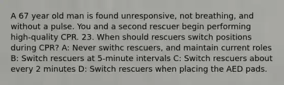 A 67 year old man is found unresponsive, not breathing, and without a pulse. You and a second rescuer begin performing high-quality CPR. 23. When should rescuers switch positions during CPR? A: Never swithc rescuers, and maintain current roles B: Switch rescuers at 5-minute intervals C: Switch rescuers about every 2 minutes D: Switch rescuers when placing the AED pads.