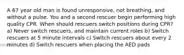 A 67 year old man is found unresponsive, not breathing, and without a pulse. You and a second rescuer begin performing high quality CPR. When should rescuers switch positions during CPR? a) Never switch rescuers, and maintain current roles b) Switch rescuers at 5 minute intervals c) Switch rescuers about every 2 minutes d) Switch rescuers when placing the AED pads