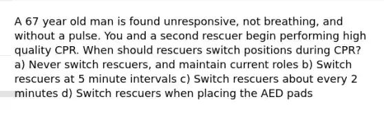 A 67 year old man is found unresponsive, not breathing, and without a pulse. You and a second rescuer begin performing high quality CPR. When should rescuers switch positions during CPR? a) Never switch rescuers, and maintain current roles b) Switch rescuers at 5 minute intervals c) Switch rescuers about every 2 minutes d) Switch rescuers when placing the AED pads