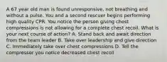 A 67 year old man is found unresponsive, not breathing and without a pulse. You and a second rescuer begins performing high quality CPR. You notice the person giving chest compressions is not allowing for a complete chest recoil. What is your next course of action? A. Stand back and await direction from the team leader B. Take over leadership and give direction C. Immediately take over chest compressions D. Tell the compressor you notice decreased chest recoil