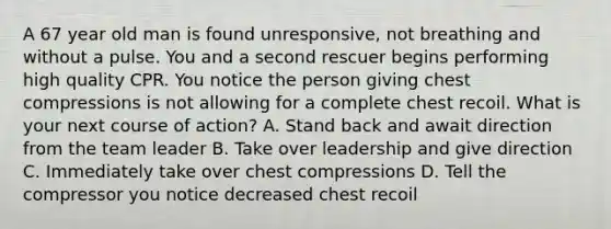 A 67 year old man is found unresponsive, not breathing and without a pulse. You and a second rescuer begins performing high quality CPR. You notice the person giving chest compressions is not allowing for a complete chest recoil. What is your next course of action? A. Stand back and await direction from the team leader B. Take over leadership and give direction C. Immediately take over chest compressions D. Tell the compressor you notice decreased chest recoil