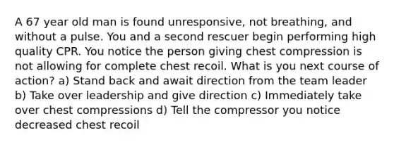 A 67 year old man is found unresponsive, not breathing, and without a pulse. You and a second rescuer begin performing high quality CPR. You notice the person giving chest compression is not allowing for complete chest recoil. What is you next course of action? a) Stand back and await direction from the team leader b) Take over leadership and give direction c) Immediately take over chest compressions d) Tell the compressor you notice decreased chest recoil