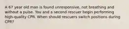 A 67 year old man is found unresponsive, not breathing and without a pulse. You and a second rescuer begin performing high-quality CPR. When should rescuers switch positions during CPR?