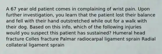 A 67 year old patient comes in complaining of wrist pain. Upon further investigation, you learn that the patient lost their balance and fell with their hand outstretched while out for a walk with their dog. Based on this info, which of the following injuries would you suspect this patient has sustained? Humeral head fracture Colles fracture Palmar radiocarpal ligament sprain Radial collateral ligament sprain