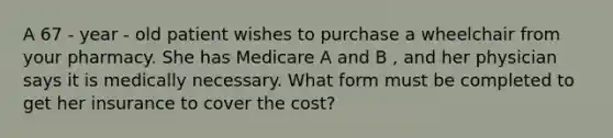 A 67 - year - old patient wishes to purchase a wheelchair from your pharmacy. She has Medicare A and B , and her physician says it is medically necessary. What form must be completed to get her insurance to cover the cost?