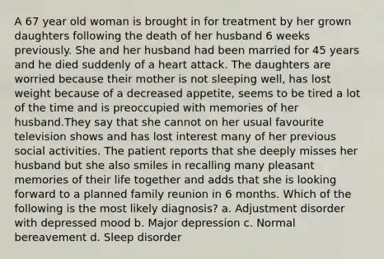 A 67 year old woman is brought in for treatment by her grown daughters following the death of her husband 6 weeks previously. She and her husband had been married for 45 years and he died suddenly of a heart attack. The daughters are worried because their mother is not sleeping well, has lost weight because of a decreased appetite, seems to be tired a lot of the time and is preoccupied with memories of her husband.They say that she cannot on her usual favourite television shows and has lost interest many of her previous social activities. The patient reports that she deeply misses her husband but she also smiles in recalling many pleasant memories of their life together and adds that she is looking forward to a planned family reunion in 6 months. Which of the following is the most likely diagnosis? a. Adjustment disorder with depressed mood b. Major depression c. Normal bereavement d. Sleep disorder