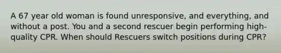 A 67 year old woman is found unresponsive, and everything, and without a post. You and a second rescuer begin performing high-quality CPR. When should Rescuers switch positions during CPR?