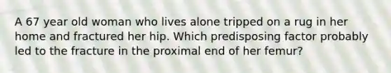 A 67 year old woman who lives alone tripped on a rug in her home and fractured her hip. Which predisposing factor probably led to the fracture in the proximal end of her femur?