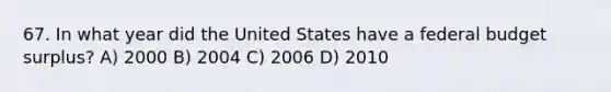 67. In what year did the United States have a federal budget surplus? A) 2000 B) 2004 C) 2006 D) 2010