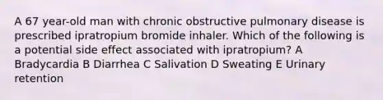 A 67 year-old man with chronic obstructive pulmonary disease is prescribed ipratropium bromide inhaler. Which of the following is a potential side effect associated with ipratropium? A Bradycardia B Diarrhea C Salivation D Sweating E Urinary retention