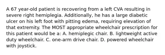 A 67 year-old patient is recovering from a left CVA resulting in severe right hemiplegia. Additionally, he has a large diabetic ulcer on his left foot with pitting edema, requiring elevation of that extremity. The MOST appropriate wheelchair prescription for this patient would be a: A. hemiplegic chair. B. lightweight active duty wheelchair. C. one-arm drive chair. D. powered wheelchair with joystick.