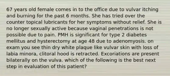 67 years old female comes in to the office due to vulvar itching and burning for the past 6 months. She has tried over the counter topical lubricants for her symptoms without relief. She is no longer sexually active because vaginal penetrations is not possible due to pain. PMH is significant for type 2 diabetes mellitus and hysterectomy at age 48 due to adenomyosis. on exam you see thin dry white plaque like vulvar skin with loss of labia minora, clitoral hood is retracted. Excoriations are present bilaterally on the vulva. which of the following is the best next step in evaluation of this patient?