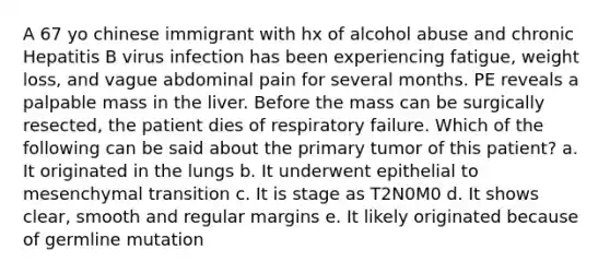 A 67 yo chinese immigrant with hx of alcohol abuse and chronic Hepatitis B virus infection has been experiencing fatigue, weight loss, and vague abdominal pain for several months. PE reveals a palpable mass in the liver. Before the mass can be surgically resected, the patient dies of respiratory failure. Which of the following can be said about the primary tumor of this patient? a. It originated in the lungs b. It underwent epithelial to mesenchymal transition c. It is stage as T2N0M0 d. It shows clear, smooth and regular margins e. It likely originated because of germline mutation