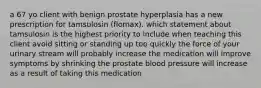 a 67 yo client with benign prostate hyperplasia has a new prescription for tamsulosin (flomax). which statement about tamsulosin is the highest priority to include when teaching this client avoid sitting or standing up too quickly the force of your urinary stream will probably increase the medication will improve symptoms by shrinking the prostate blood pressure will increase as a result of taking this medication