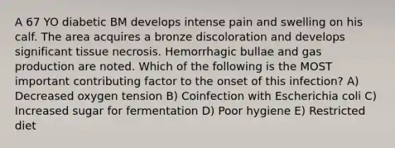 A 67 YO diabetic BM develops intense pain and swelling on his calf. The area acquires a bronze discoloration and develops significant tissue necrosis. Hemorrhagic bullae and gas production are noted. Which of the following is the MOST important contributing factor to the onset of this infection? A) Decreased oxygen tension B) Coinfection with Escherichia coli C) Increased sugar for fermentation D) Poor hygiene E) Restricted diet