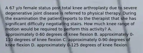 A 67 y/o female status post total knee arthroplasty due to severe degenerative joint disease is referred to physical therapy. During the examination the patient reports to the therapist that she has significant difficulty negotiating stairs. How much knee range of motion would be required to perform this activity? A. approximately 0-60 degrees of knee flexion B. approximately 0-110 degrees of knee flexion C. approximately 0-90 degrees of knee flexion D. approximately 0-125 degrees of knee flexion