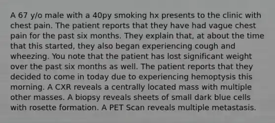 A 67 y/o male with a 40py smoking hx presents to the clinic with chest pain. The patient reports that they have had vague chest pain for the past six months. They explain that, at about the time that this started, they also began experiencing cough and wheezing. You note that the patient has lost significant weight over the past six months as well. The patient reports that they decided to come in today due to experiencing hemoptysis this morning. A CXR reveals a centrally located mass with multiple other masses. A biopsy reveals sheets of small dark blue cells with rosette formation. A PET Scan reveals multiple metastasis.