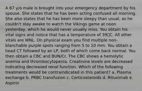 A 67 y/o male is brought into your emergency department by his spouse. She states that he has been acting confused all morning. She also states that he has been more sleepy than usual, as he couldn't stay awake to watch the Vikings game at noon yesterday, which he would never usually miss. You obtain his vital signs and notice that has a temperature of 39﮿C. All other vitals are WNL. On physical exam you find multiple non-blanchable purple spots ranging from 5 to 10 mm. You obtain a head CT followed by an LP, both of which come back normal. You then obtain a CBC and BUN/Cr. The CBC shows a hemolytic anemia and thrombocytopenia. Creatinine levels are decreased indicating decreased renal function. Which of the following treatments would be contraindicated in this patient? a. Plasma exchange b. PRBC transfusion c. Corticosteroids d. Rituximab e. Aspirin