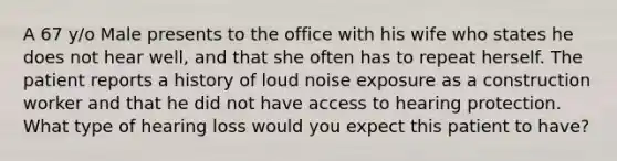 A 67 y/o Male presents to the office with his wife who states he does not hear well, and that she often has to repeat herself. The patient reports a history of loud noise exposure as a construction worker and that he did not have access to hearing protection. What type of hearing loss would you expect this patient to have?