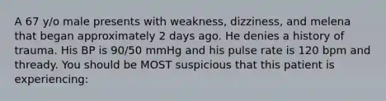 A 67 y/o male presents with weakness, dizziness, and melena that began approximately 2 days ago. He denies a history of trauma. His BP is 90/50 mmHg and his pulse rate is 120 bpm and thready. You should be MOST suspicious that this patient is experiencing: