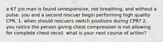 a 67 y/o man is found unresponsive, not breathing, and without a pulse. you and a second rescuer begin performing high quality CPR. 1. when should rescuers switch positions during CPR? 2. you notice the person giving chest compression is not allowing for complete chest recoil. what is your next course of action?