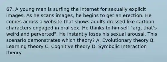 67. A young man is surfing the Internet for sexually explicit images. As he scans images, he begins to get an erection. He comes across a website that shows adults dressed like cartoon characters engaged in oral sex. He thinks to himself "arg, that's weird and perverted". He instantly loses his sexual arousal. This scenario demonstrates which theory? A. Evolutionary theory B. Learning theory C. Cognitive theory D. Symbolic Interaction theory