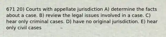 671 20) Courts with appellate jurisdiction A) determine the facts about a case. B) review the legal issues involved in a case. C) hear only criminal cases. D) have no original jurisdiction. E) hear only civil cases