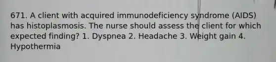 671. A client with acquired immunodeficiency syndrome (AIDS) has histoplasmosis. The nurse should assess the client for which expected finding? 1. Dyspnea 2. Headache 3. Weight gain 4. Hypothermia