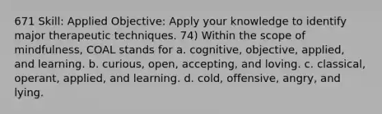 671 Skill: Applied Objective: Apply your knowledge to identify major therapeutic techniques. 74) Within the scope of mindfulness, COAL stands for a. cognitive, objective, applied, and learning. b. curious, open, accepting, and loving. c. classical, operant, applied, and learning. d. cold, offensive, angry, and lying.