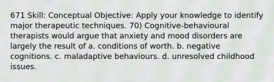 671 Skill: Conceptual Objective: Apply your knowledge to identify major therapeutic techniques. 70) Cognitive-behavioural therapists would argue that anxiety and mood disorders are largely the result of a. conditions of worth. b. negative cognitions. c. maladaptive behaviours. d. unresolved childhood issues.