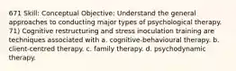 671 Skill: Conceptual Objective: Understand the general approaches to conducting major types of psychological therapy. 71) Cognitive restructuring and stress inoculation training are techniques associated with a. cognitive-behavioural therapy. b. client-centred therapy. c. family therapy. d. psychodynamic therapy.