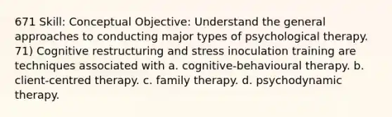 671 Skill: Conceptual Objective: Understand the general approaches to conducting major types of psychological therapy. 71) Cognitive restructuring and stress inoculation training are techniques associated with a. cognitive-behavioural therapy. b. client-centred therapy. c. family therapy. d. psychodynamic therapy.