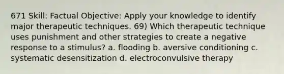 671 Skill: Factual Objective: Apply your knowledge to identify major therapeutic techniques. 69) Which therapeutic technique uses punishment and other strategies to create a negative response to a stimulus? a. flooding b. aversive conditioning c. systematic desensitization d. electroconvulsive therapy